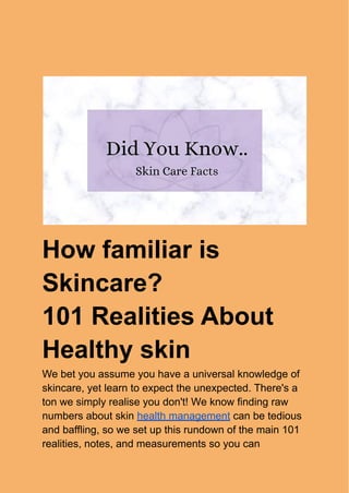 How familiar is
Skincare?
101 Realities About
Healthy skin
We bet you assume you have a universal knowledge of
skincare, yet learn to expect the unexpected. There's a
ton we simply realise you don't! We know finding raw
numbers about skin health management can be tedious
and baffling, so we set up this rundown of the main 101
realities, notes, and measurements so you can
 