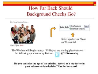 How Far Back Should  Background Checks Go? Select speakers or Phone on Webinar tab The Webinar will begin shortly.  While you are waiting please answer the following question using Twitter:	@SHSscreening Do you consider the age of the criminal record as a key factor in your adverse action decision? Use #crimrecord 