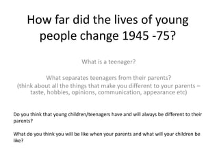 How far did the lives of young
people change 1945 -75?
What is a teenager?
What separates teenagers from their parents?
(think about all the things that make you different to your parents –
taste, hobbies, opinions, communication, appearance etc)
Do you think that young children/teenagers have and will always be different to their
parents?
What do you think you will be like when your parents and what will your children be
like?
 