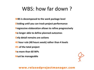 WBS: how far down ?
WBS is decomposed to the work package level
Dividing until you can track project performance
Progressive elaboration allows to refine progressively
No longer able to define planned outcomes
Only detail remains are actions
40 hour rule (40 hours week) rather than 4 levels
4% of the total project
No more than 60 WPs
Must be manageable
www.relaxedprojectmanager.com
 