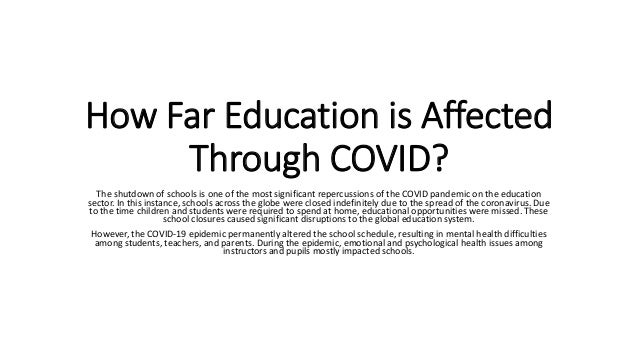 How Far Education is Affected
Through COVID?
The shutdown of schools is one of the most significant repercussions of the COVID pandemic on the education
sector. In this instance, schools across the globe were closed indefinitely due to the spread of the coronavirus. Due
to the time children and students were required to spend at home, educational opportunities were missed. These
school closures caused significant disruptions to the global education system.
However, the COVID-19 epidemic permanently altered the school schedule, resulting in mental health difficulties
among students, teachers, and parents. During the epidemic, emotional and psychological health issues among
instructors and pupils mostly impacted schools.
 