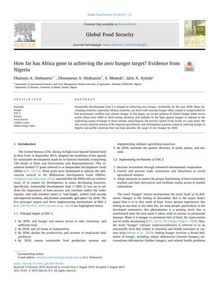 Contents lists available at ScienceDirect
Global Food Security
journal homepage: www.elsevier.com/locate/gfs
How far has Africa gone in achieving the zero hunger target? Evidence from
Nigeria
Olutosin A. Otekunrina,*
, Oluwaseun A. Otekunrinb
, S. Momoha
, Idris A. Ayindea
a
Department of Agricultural Economics and Farm Management, Federal University of Agriculture, Abeokuta (FUNAAB), Nigeria
b
Department of Statistics, University of Ibadan, Ibadan, Nigeria
A R T I C L E I N F O
Keywords:
Hunger
SDG 2
Poverty
Food security
Conﬂict events
Global hunger index
A B S T R A C T
Sustainable Development Goal 2 is hinged on achieving zero hunger, worldwide, by the year 2030. Many de-
veloping countries, especially African countries, are faced with extreme hunger often caused or compounded by
bad governance, conﬂicts and climate change. In this paper, we review patterns of Global Hunger Index scores
across Africa from 2000 to 2018 noting advances and setbacks in the ﬁght against hunger in relation to the
underlying causes of hunger in these nations, using Nigeria, the poverty capital of the world, as a case study. We
also review selected policies of the Nigerian government and development partners aimed at reducing hunger in
Nigeria and proﬀer solutions that can help actualise the target of zero hunger by 2030.
1. Introduction
The United Nations (UN), during its high-level Special Summit held
in New York, in September 2015, adopted the resolution of the agenda
for sustainable development made by its General Assembly (comprising
150 Heads of State and Government and Representatives). This re-
solution birthed 17 goals referred to as Sustainable Development Goals
(SDGs) (UN, 2017a). These goals were formulated to address the deﬁ-
ciencies noticed in the Millennium Development Goals (MDGs).
Adegbami and Adesanmi (2018) asserted that the MDGs did not achieve
many of its targets for development in many developing countries.
Speciﬁcally, Sustainable Development Goal 2 (SDG 2) was set to ad-
dress the importance of food security and nutrition within the wider
Agenda, and calls member states to “end hunger, achieve food security
and improved nutrition, and promote sustainable agriculture” by 2030. The
ﬁve principal targets and three implementing mechanisms of SDG 2
(UN, 2017b; IITA, 2017; Ayoola et al., 2018) are highlighted below.
1.1. Principal targets of SDG 2
1. By 2030, end hunger and ensure access to safe, nutritious, and
suﬃcient food.
2. By 2030, end all forms of malnutrition
3. By 2030, double the productivity and incomes of small-scale food
producers
4. By 2030, ensure sustainable food production systems and
implementing resilient agricultural practices
5. By 2030, maintain the genetic diversity of seeds, plants, and ani-
mals.
1.2. Implementing mechanisms of SDG 2
1. Increase investment through enhanced international cooperation
2. Correct and prevent trade restrictions and distortions in world
agricultural markets
3. Adopt measures to ensure the proper functioning of food commodity
markets and their derivatives and facilitate timely access to market
information
The word “hunger” always incorporates the word ‘food’ in its deﬁ-
nition. Hunger is the feeling of discomfort that is the major body's
signal that it is in dire need of food. Every person experiences this
feeling at one time or the other but, for most people, particularly in the
developed economies; this phenomenon is a passing event that is
ameliorated once the next meal is taken, with no serious or permanent
damage. When it is hunger or persistent lack of food, the repercussion
can be really devastating (IICA, 2015; The Hunger Project, 2008). Also,
the word “hunger” (chronic undernourishment) is referred to as an
unscientiﬁc term that relates to nutrition and health outcomes in var-
ious ways (Webb et al., 2018). Ending hunger involves a broad deﬁ-
nition of hunger, including calorie deﬁciencies (chronic hunger), mi-
cronutrient deﬁciencies (hidden hunger), and related health problems
https://doi.org/10.1016/j.gfs.2019.08.001
Received 9 February 2019; Received in revised form 3 August 2019; Accepted 5 August 2019
*
Corresponding author.
E-mail address: otekunrin.olutosina@pg.funaab.edu.ng (O.A. Otekunrin).
Global Food Security 22 (2019) 1–12
2211-9124/ © 2019 Elsevier B.V. All rights reserved.
T
 