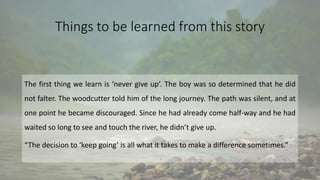 Things to be learned from this story
The first thing we learn is ‘never give up’. The boy was so determined that he did
not falter. The woodcutter told him of the long journey. The path was silent, and at
one point he became discouraged. Since he had already come half-way and he had
waited so long to see and touch the river, he didn’t give up.
“The decision to ‘keep going’ is all what it takes to make a difference sometimes.”
 