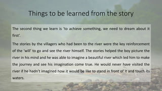 Things to be learned from the story
The second thing we learn is ‘to achieve something, we need to dream about it
first’.
The stories by the villagers who had been to the river were the key reinforcement
of the ‘will’ to go and see the river himself. The stories helped the boy picture the
river in his mind and he was able to imagine a beautiful river which led him to make
the journey and see his imagination come true. He would never have visited the
river if he hadn’t imagined how it would be like to stand in front of it and touch its
waters.
 
