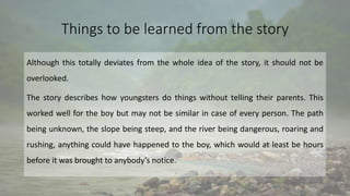 Things to be learned from the story
Although this totally deviates from the whole idea of the story, it should not be
overlooked.
The story describes how youngsters do things without telling their parents. This
worked well for the boy but may not be similar in case of every person. The path
being unknown, the slope being steep, and the river being dangerous, roaring and
rushing, anything could have happened to the boy, which would at least be hours
before it was brought to anybody’s notice.
 