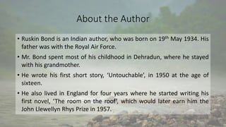 About the Author
• Ruskin Bond is an Indian author, who was born on 19th May 1934. His
father was with the Royal Air Force.
• Mr. Bond spent most of his childhood in Dehradun, where he stayed
with his grandmother.
• He wrote his first short story, ‘Untouchable’, in 1950 at the age of
sixteen.
• He also lived in England for four years where he started writing his
first novel, ‘The room on the roof’, which would later earn him the
John Llewellyn Rhys Prize in 1957.
 
