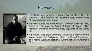 His works
• His stories are influenced mostly by his life in the hill
stations at the foothills of the Himalayas, where most
of his childhood was spent.
• His works include well known children’s stories like,
Our trees still grow in Dehra, A flight of pigeons, The
room on the roof, Funny side up, Vagrants in the valley
etc.
• His novel, ‘The Blue Umbrella’, inspired a movie of the
same name, by Bollywood director Vishal Bhardwaj.
The movie won the National Award for Best Children’s
film.
 