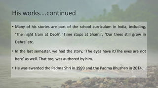 His works….continued
• Many of his stories are part of the school curriculum in India, including,
‘The night train at Deoli’, ‘Time stops at Shamli’, ‘Our trees still grow in
Dehra’ etc.
• In the last semester, we had the story, ‘The eyes have it/The eyes are not
here’ as well. That too, was authored by him.
• He was awarded the Padma Shri in 1999 and the Padma Bhushan in 2014.
 