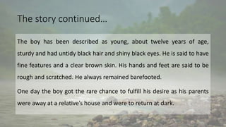 The story continued…
The boy has been described as young, about twelve years of age,
sturdy and had untidy black hair and shiny black eyes. He is said to have
fine features and a clear brown skin. His hands and feet are said to be
rough and scratched. He always remained barefooted.
One day the boy got the rare chance to fulfill his desire as his parents
were away at a relative’s house and were to return at dark.
 