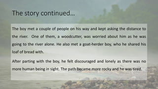 The story continued…
The boy met a couple of people on his way and kept asking the distance to
the river. One of them, a woodcutter, was worried about him as he was
going to the river alone. He also met a goat-herder boy, who he shared his
loaf of bread with.
After parting with the boy, he felt discouraged and lonely as there was no
more human being in sight. The path became more rocky and he was tired.
 