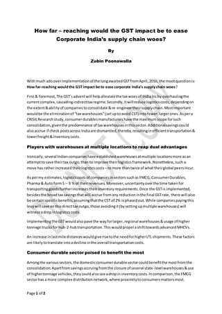 Page 1 of 2
How far – reaching would the GST impact be to ease
Corporate India’s supply chain woes?
By
Zubin Poonawalla
Withmuch ado overimplementationof the longawaitedGSTfromApril,2016, the mootquestionis:
How far-reaching wouldthe GST impact be to ease corporate India’s supplychain woes?
First& foremost,The GST’sadventwill helpalleviatethe tax woesof IndiaIncby overhaulingthe
currentcomplex,cascadingindirecttax regime.Secondly,itwillreduce logisticscosts,dependingon
the extent&abilityof companiestoconsolidate &re-engineertheirsupplychain.Mostimportant
wouldbe the eliminationof “tax warehouses”(setuptoavoidCST) intofewer,largerones.Aspera
CRISILResearchstudy,consumerdurablesmanufacturershave the maximumscope forsuch
consolidation,giventhe predominance of tax warehousesinthissector.Additionalsavingscould
alsoaccrue if check postsacross Indiaare dismantled,thereby,resultinginefficienttransportation&
lowerfreight&inventorycosts.
Players with warehouses at multiple locations to reap dual advantages
Ironically,several Indiancompanieshave establishedwarehousesatmultiple locationsmore asan
attemptto save theirtax outgo,than to improve theirlogisticsframework.Nonetheless,such a
move has ratherincreasedtheirlogisticscosts –to more thantwice of what theirglobal peersincur.
As permy estimates,logisticscostsof companiesinsectorssuchas FMCG, ConsumerDurables,
Pharma & Autoform5 – 9 %of theirrevenues.Moreover,uncertaintyoverthe time takenfor
transportinggoodsfurtherincreasestheirinventoryrequirements.Once the GSTis implemented,
besidesthe broadtax savingsthatwill accrue fromany reductioninthe final GSTrate, there will also
be certainspecificbenefits,assumingthatthe CST of 2% isphasedout.While companiespayingthis
levywill save onthisdirecttax outgo,those avoidingit(bysettingupmultiplewarehouses) will
witnessadrop inlogisticscosts.
Implementingthe GSTwouldalsopave the wayforlarger,regional warehouses&usage of higher
tonnage trucksfor hub-2-hubtransportation.Thiswouldpropel ashifttowardsadvancedMHCVs.
An increase inlastmile distanceswouldgiverise tothe needforhigherLTL shipments.These factors
are likelytotranslate intoadecline inthe overalltransportationcosts.
Consumer durable sector poised to benefit the most
Amongthe varioussectors,the domesticconsumerdurable sectorcouldbenefitthe mostfromthe
consolidation.Apartfromsavingsaccruingfromthe closure of several state-levelwarehouses&use
of highertonnage vehicles,theycouldalsosee adropininventorycosts.Incomparison,the FMCG
sectorhas a more complex distributionnetwork,where proximitytoconsumersmattersmost.
 