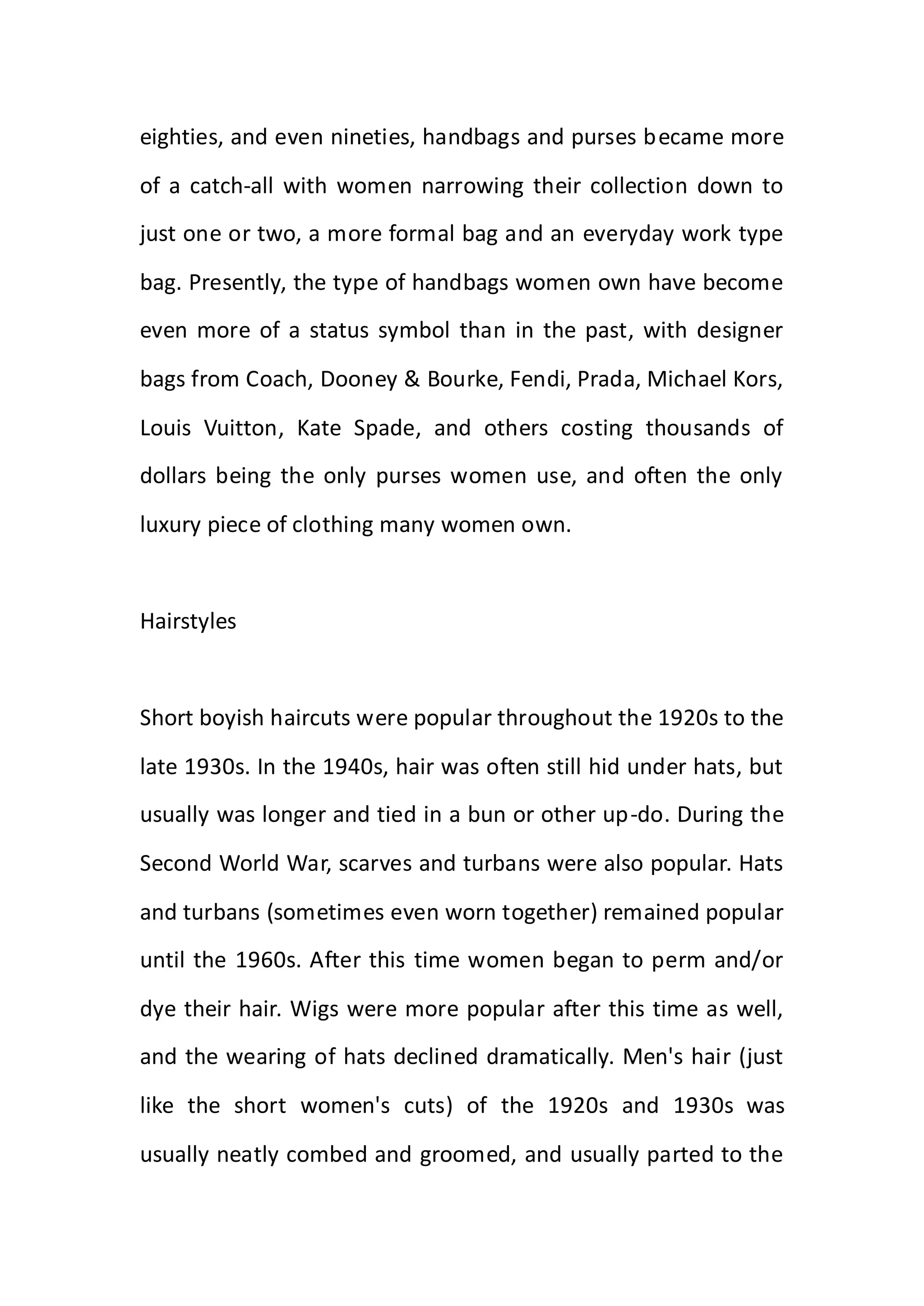 eighties, and even nineties, handbags and purses became more
of a catch-all with women narrowing their collection down to
just one or two, a more formal bag and an everyday work type
bag. Presently, the type of handbags women own have become
even more of a status symbol than in the past, with designer
bags from Coach, Dooney & Bourke, Fendi, Prada, Michael Kors,
Louis Vuitton, Kate Spade, and others costing thousands of
dollars being the only purses women use, and often the only
luxury piece of clothing many women own.
Hairstyles
Short boyish haircuts were popular throughout the 1920s to the
late 1930s. In the 1940s, hair was often still hid under hats, but
usually was longer and tied in a bun or other up-do. During the
Second World War, scarves and turbans were also popular. Hats
and turbans (sometimes even worn together) remained popular
until the 1960s. After this time women began to perm and/or
dye their hair. Wigs were more popular after this time as well,
and the wearing of hats declined dramatically. Men's hair (just
like the short women's cuts) of the 1920s and 1930s was
usually neatly combed and groomed, and usually parted to the
 