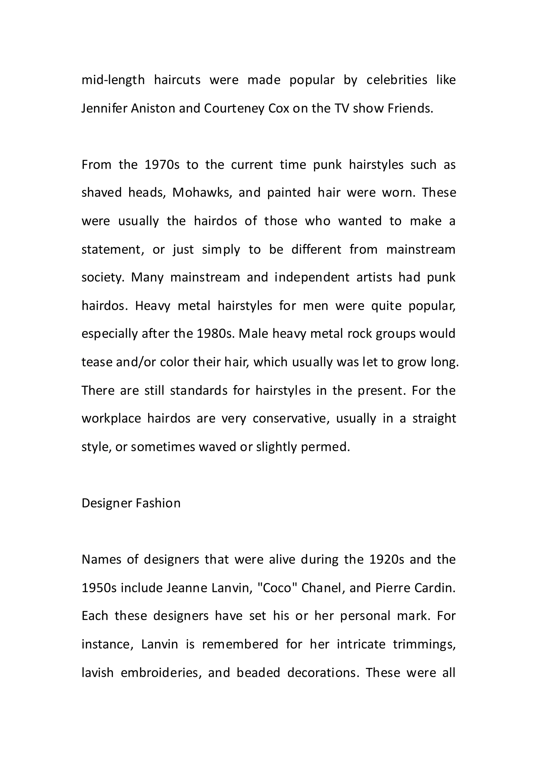 mid-length haircuts were made popular by celebrities like
Jennifer Aniston and Courteney Cox on the TV show Friends.
From the 1970s to the current time punk hairstyles such as
shaved heads, Mohawks, and painted hair were worn. These
were usually the hairdos of those who wanted to make a
statement, or just simply to be different from mainstream
society. Many mainstream and independent artists had punk
hairdos. Heavy metal hairstyles for men were quite popular,
especially after the 1980s. Male heavy metal rock groups would
tease and/or color their hair, which usually was let to grow long.
There are still standards for hairstyles in the present. For the
workplace hairdos are very conservative, usually in a straight
style, or sometimes waved or slightly permed.
Designer Fashion
Names of designers that were alive during the 1920s and the
1950s include Jeanne Lanvin, "Coco" Chanel, and Pierre Cardin.
Each these designers have set his or her personal mark. For
instance, Lanvin is remembered for her intricate trimmings,
lavish embroideries, and beaded decorations. These were all
 