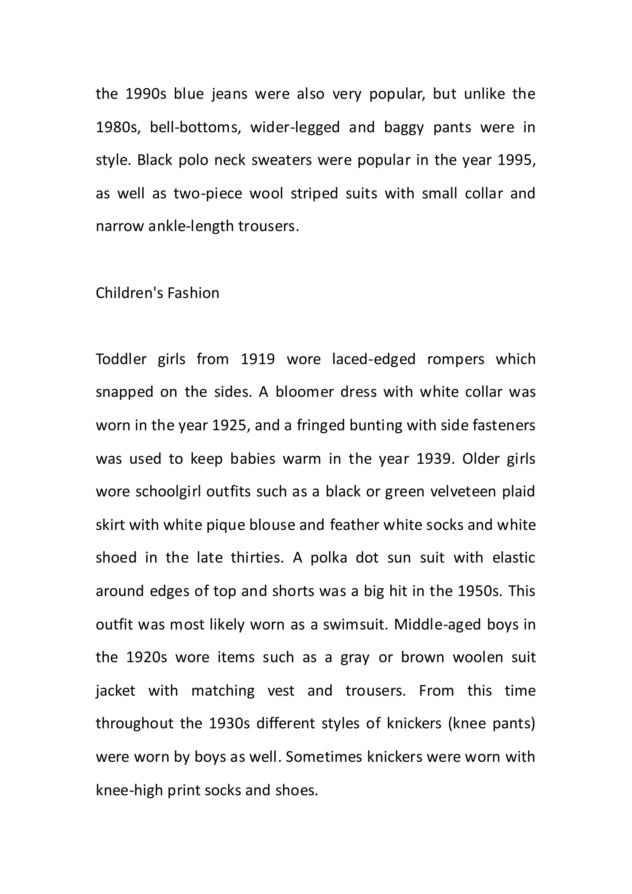 the 1990s blue jeans were also very popular, but unlike the
1980s, bell-bottoms, wider-legged and baggy pants were in
style. Black polo neck sweaters were popular in the year 1995,
as well as two-piece wool striped suits with small collar and
narrow ankle-length trousers.
Children's Fashion
Toddler girls from 1919 wore laced-edged rompers which
snapped on the sides. A bloomer dress with white collar was
worn in the year 1925, and a fringed bunting with side fasteners
was used to keep babies warm in the year 1939. Older girls
wore schoolgirl outfits such as a black or green velveteen plaid
skirt with white pique blouse and feather white socks and white
shoed in the late thirties. A polka dot sun suit with elastic
around edges of top and shorts was a big hit in the 1950s. This
outfit was most likely worn as a swimsuit. Middle-aged boys in
the 1920s wore items such as a gray or brown woolen suit
jacket with matching vest and trousers. From this time
throughout the 1930s different styles of knickers (knee pants)
were worn by boys as well. Sometimes knickers were worn with
knee-high print socks and shoes.
 
