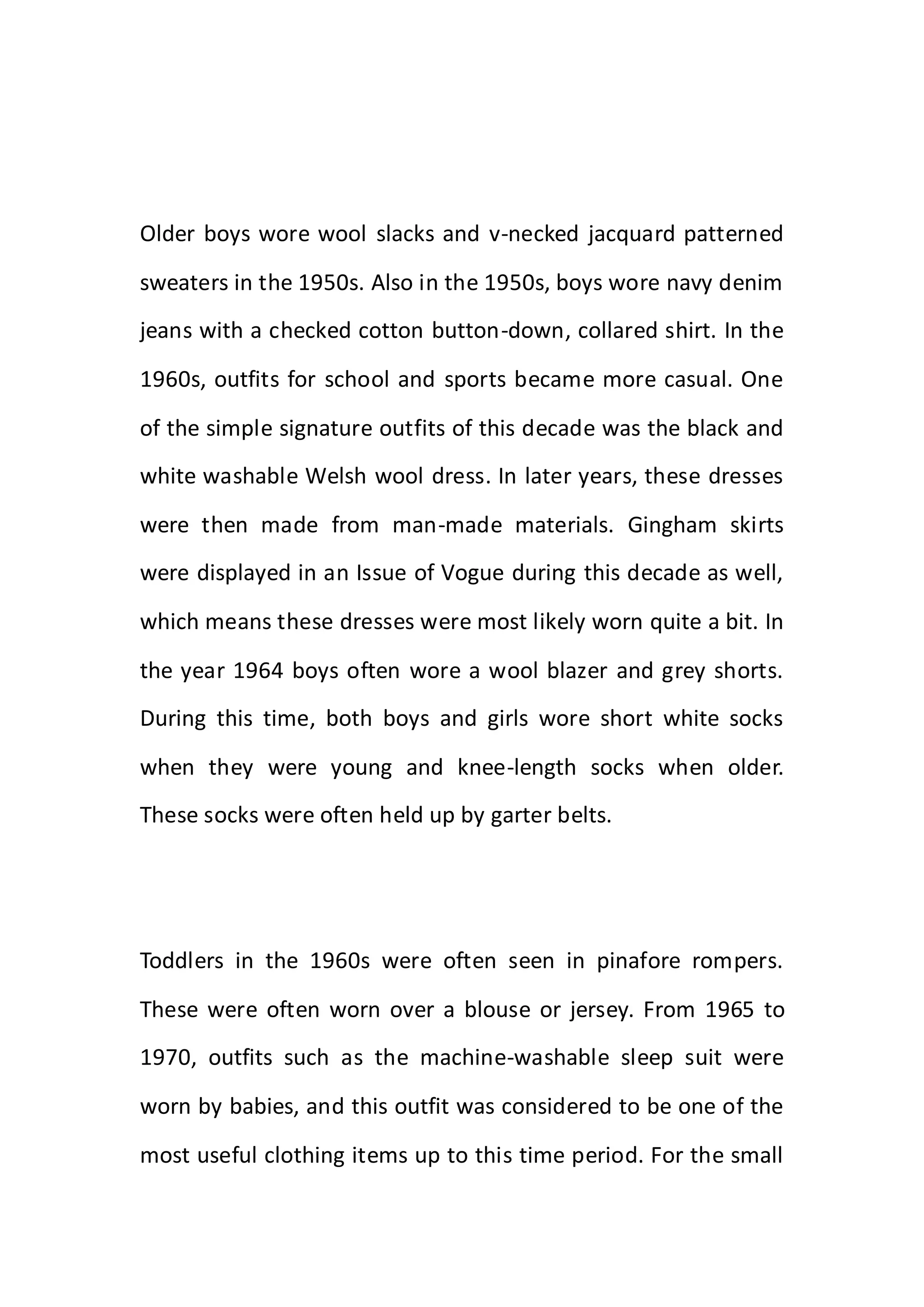 Older boys wore wool slacks and v-necked jacquard patterned
sweaters in the 1950s. Also in the 1950s, boys wore navy denim
jeans with a checked cotton button-down, collared shirt. In the
1960s, outfits for school and sports became more casual. One
of the simple signature outfits of this decade was the black and
white washable Welsh wool dress. In later years, these dresses
were then made from man-made materials. Gingham skirts
were displayed in an Issue of Vogue during this decade as well,
which means these dresses were most likely worn quite a bit. In
the year 1964 boys often wore a wool blazer and grey shorts.
During this time, both boys and girls wore short white socks
when they were young and knee-length socks when older.
These socks were often held up by garter belts.
Toddlers in the 1960s were often seen in pinafore rompers.
These were often worn over a blouse or jersey. From 1965 to
1970, outfits such as the machine-washable sleep suit were
worn by babies, and this outfit was considered to be one of the
most useful clothing items up to this time period. For the small
 
