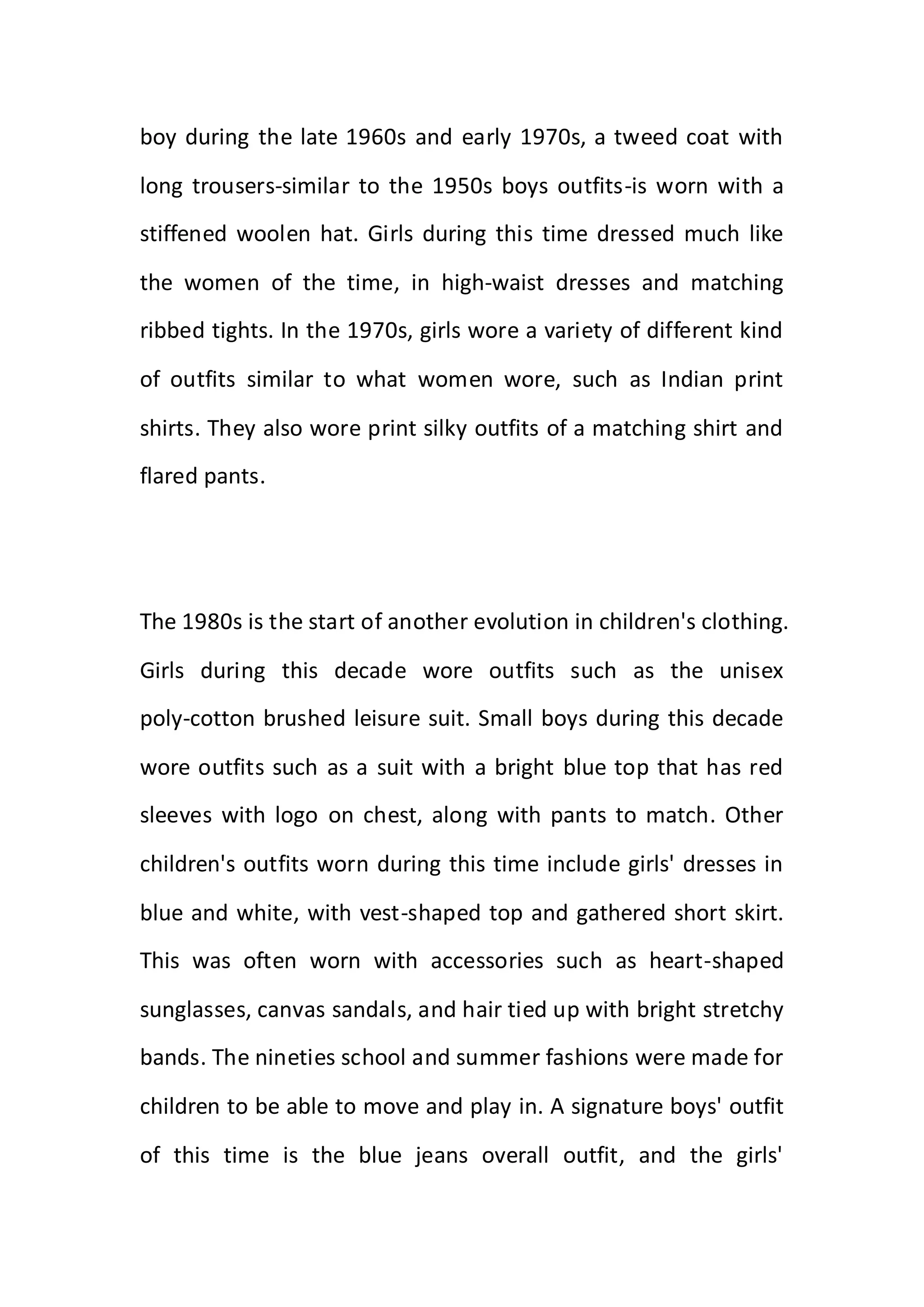boy during the late 1960s and early 1970s, a tweed coat with
long trousers-similar to the 1950s boys outfits-is worn with a
stiffened woolen hat. Girls during this time dressed much like
the women of the time, in high-waist dresses and matching
ribbed tights. In the 1970s, girls wore a variety of different kind
of outfits similar to what women wore, such as Indian print
shirts. They also wore print silky outfits of a matching shirt and
flared pants.
The 1980s is the start of another evolution in children's clothing.
Girls during this decade wore outfits such as the unisex
poly-cotton brushed leisure suit. Small boys during this decade
wore outfits such as a suit with a bright blue top that has red
sleeves with logo on chest, along with pants to match. Other
children's outfits worn during this time include girls' dresses in
blue and white, with vest-shaped top and gathered short skirt.
This was often worn with accessories such as heart-shaped
sunglasses, canvas sandals, and hair tied up with bright stretchy
bands. The nineties school and summer fashions were made for
children to be able to move and play in. A signature boys' outfit
of this time is the blue jeans overall outfit, and the girls'
 