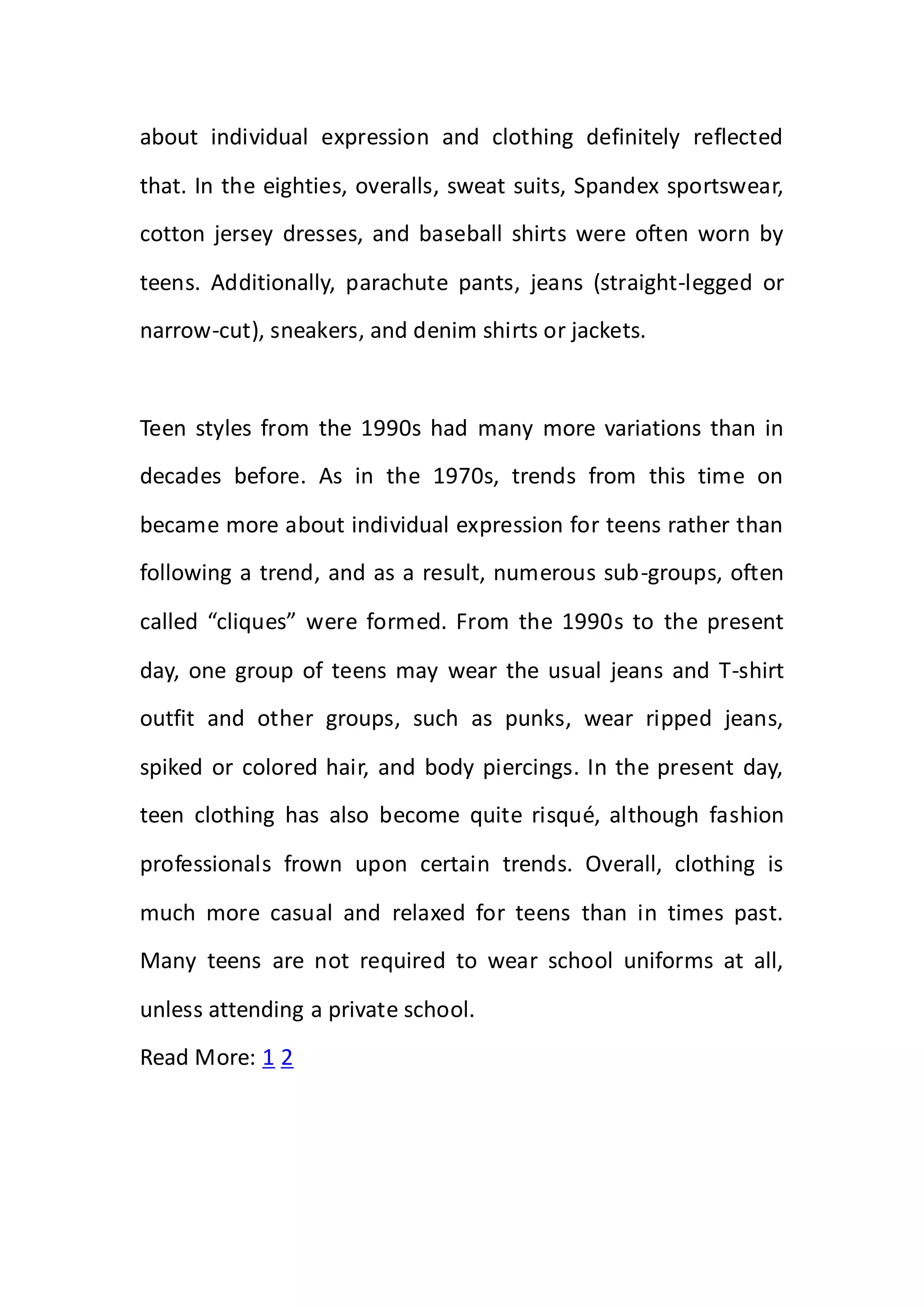 about individual expression and clothing definitely reflected
that. In the eighties, overalls, sweat suits, Spandex sportswear,
cotton jersey dresses, and baseball shirts were often worn by
teens. Additionally, parachute pants, jeans (straight-legged or
narrow-cut), sneakers, and denim shirts or jackets.
Teen styles from the 1990s had many more variations than in
decades before. As in the 1970s, trends from this time on
became more about individual expression for teens rather than
following a trend, and as a result, numerous sub-groups, often
called “cliques” were formed. From the 1990s to the present
day, one group of teens may wear the usual jeans and T-shirt
outfit and other groups, such as punks, wear ripped jeans,
spiked or colored hair, and body piercings. In the present day,
teen clothing has also become quite risqué, although fashion
professionals frown upon certain trends. Overall, clothing is
much more casual and relaxed for teens than in times past.
Many teens are not required to wear school uniforms at all,
unless attending a private school.
Read More: 1 2
 