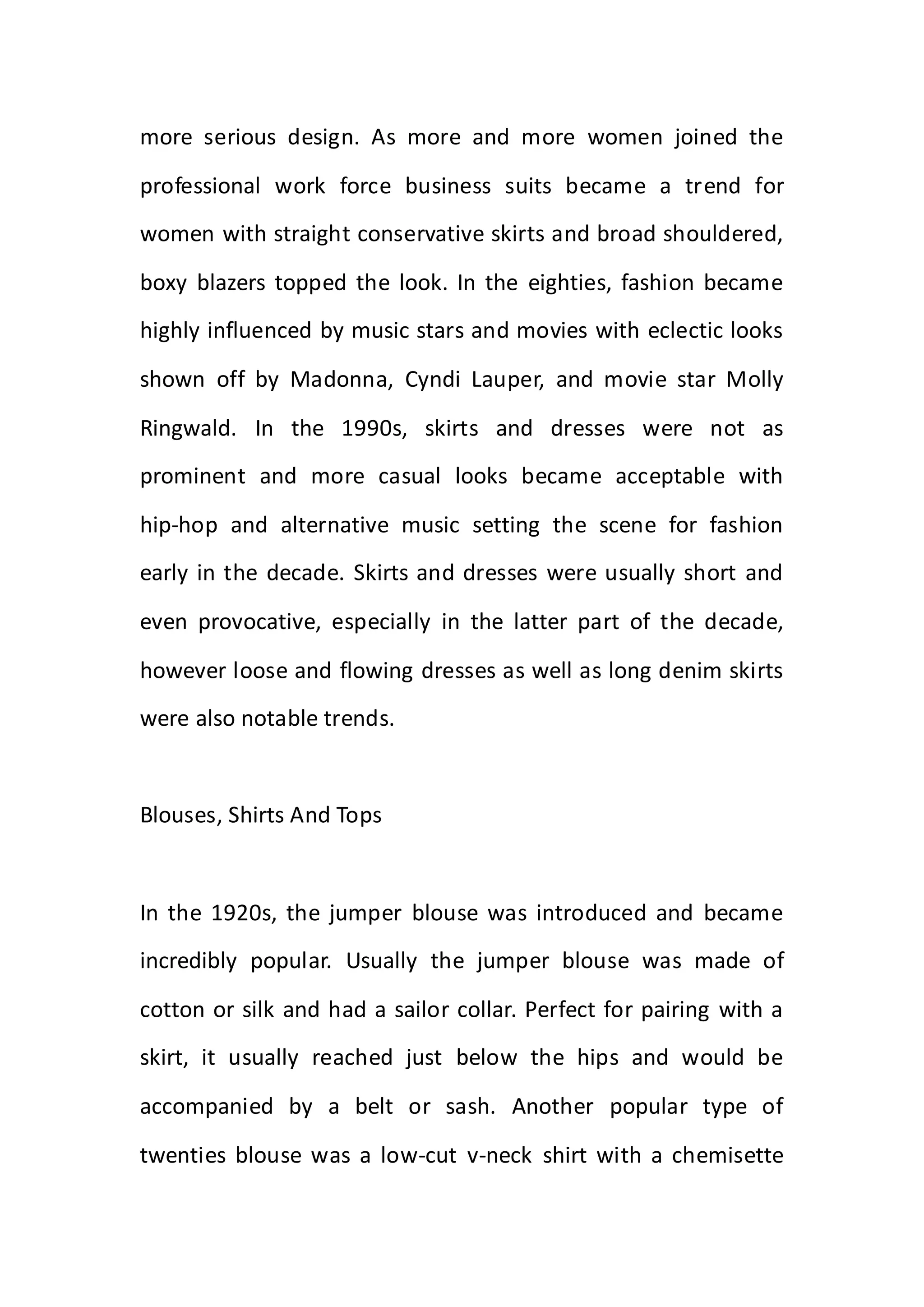 more serious design. As more and more women joined the
professional work force business suits became a trend for
women with straight conservative skirts and broad shouldered,
boxy blazers topped the look. In the eighties, fashion became
highly influenced by music stars and movies with eclectic looks
shown off by Madonna, Cyndi Lauper, and movie star Molly
Ringwald. In the 1990s, skirts and dresses were not as
prominent and more casual looks became acceptable with
hip-hop and alternative music setting the scene for fashion
early in the decade. Skirts and dresses were usually short and
even provocative, especially in the latter part of the decade,
however loose and flowing dresses as well as long denim skirts
were also notable trends.
Blouses, Shirts And Tops
In the 1920s, the jumper blouse was introduced and became
incredibly popular. Usually the jumper blouse was made of
cotton or silk and had a sailor collar. Perfect for pairing with a
skirt, it usually reached just below the hips and would be
accompanied by a belt or sash. Another popular type of
twenties blouse was a low-cut v-neck shirt with a chemisette
 