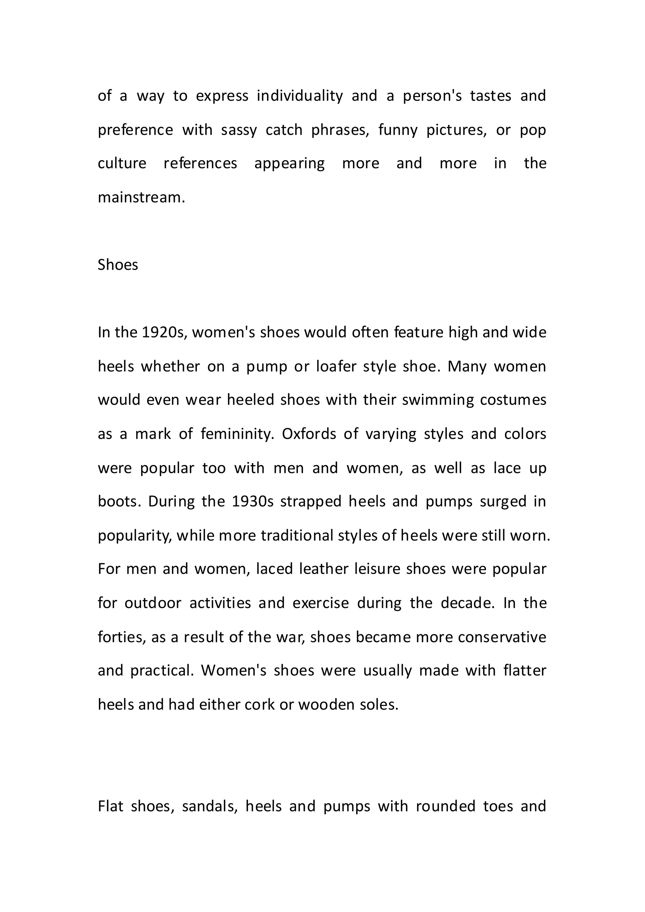of a way to express individuality and a person's tastes and
preference with sassy catch phrases, funny pictures, or pop
culture references appearing more and more in the
mainstream.
Shoes
In the 1920s, women's shoes would often feature high and wide
heels whether on a pump or loafer style shoe. Many women
would even wear heeled shoes with their swimming costumes
as a mark of femininity. Oxfords of varying styles and colors
were popular too with men and women, as well as lace up
boots. During the 1930s strapped heels and pumps surged in
popularity, while more traditional styles of heels were still worn.
For men and women, laced leather leisure shoes were popular
for outdoor activities and exercise during the decade. In the
forties, as a result of the war, shoes became more conservative
and practical. Women's shoes were usually made with flatter
heels and had either cork or wooden soles.
Flat shoes, sandals, heels and pumps with rounded toes and
 