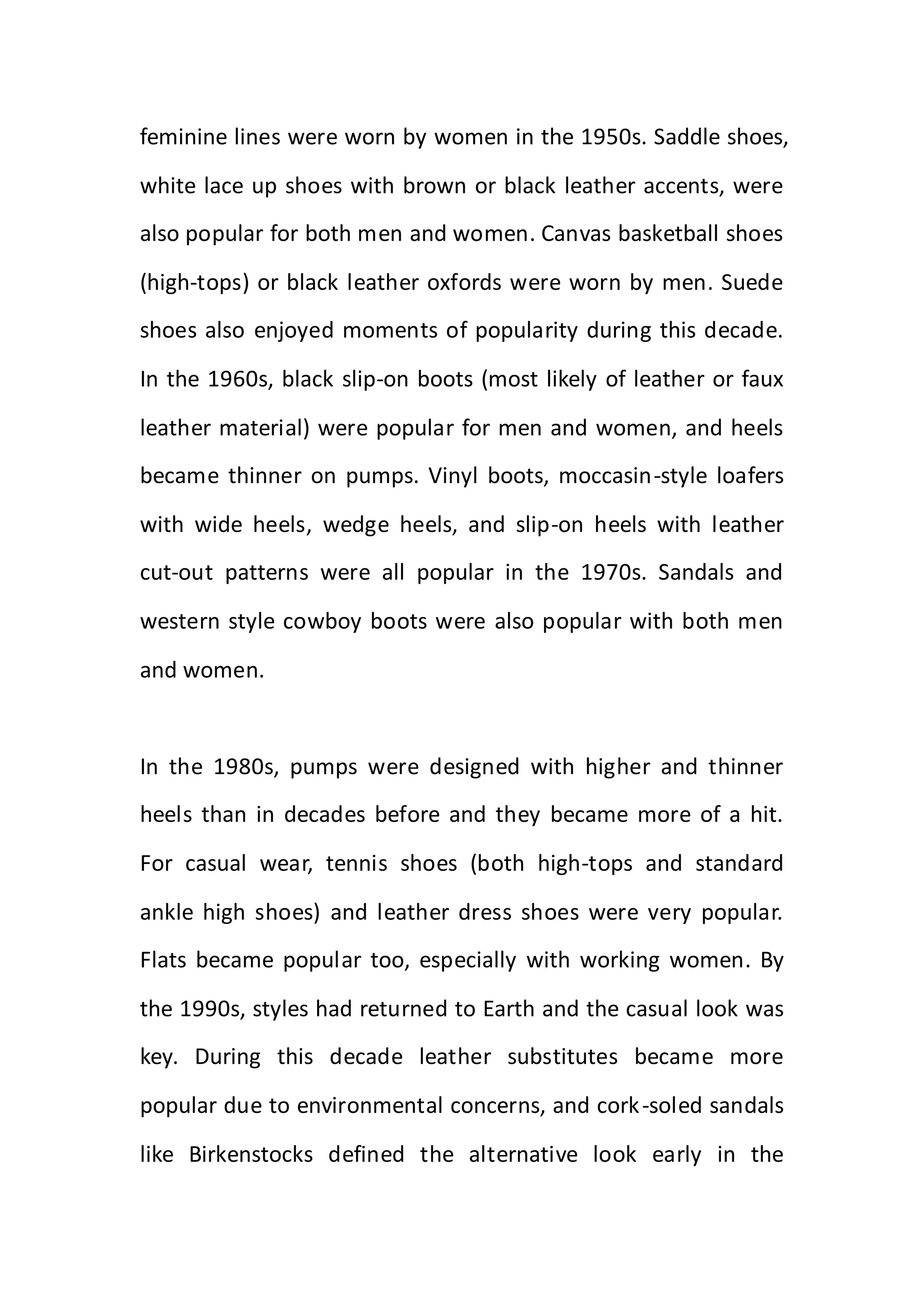feminine lines were worn by women in the 1950s. Saddle shoes,
white lace up shoes with brown or black leather accents, were
also popular for both men and women. Canvas basketball shoes
(high-tops) or black leather oxfords were worn by men. Suede
shoes also enjoyed moments of popularity during this decade.
In the 1960s, black slip-on boots (most likely of leather or faux
leather material) were popular for men and women, and heels
became thinner on pumps. Vinyl boots, moccasin-style loafers
with wide heels, wedge heels, and slip-on heels with leather
cut-out patterns were all popular in the 1970s. Sandals and
western style cowboy boots were also popular with both men
and women.
In the 1980s, pumps were designed with higher and thinner
heels than in decades before and they became more of a hit.
For casual wear, tennis shoes (both high-tops and standard
ankle high shoes) and leather dress shoes were very popular.
Flats became popular too, especially with working women. By
the 1990s, styles had returned to Earth and the casual look was
key. During this decade leather substitutes became more
popular due to environmental concerns, and cork-soled sandals
like Birkenstocks defined the alternative look early in the
 