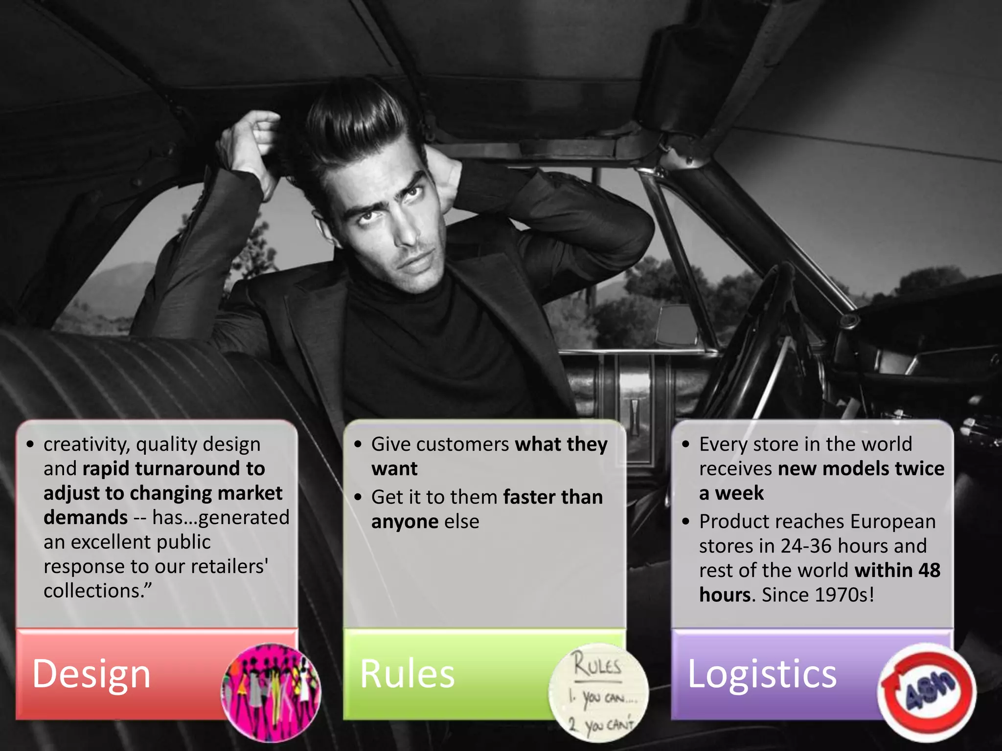 • creativity, quality design   • Give customers what they               • Every store in the world
  and rapid turnaround to        want                                     receives new models twice
  adjust to changing market    • Get it to them faster than               a week
  demands -- has…generated       anyone else                            • Product reaches European
  an excellent public                                                     stores in 24-36 hours and
  response to our retailers'                                              rest of the world within 48
  collections.”                                                           hours. Since 1970s!


Design                         Rules                                    Logistics
                                     Agile in Business Conference (c)
 