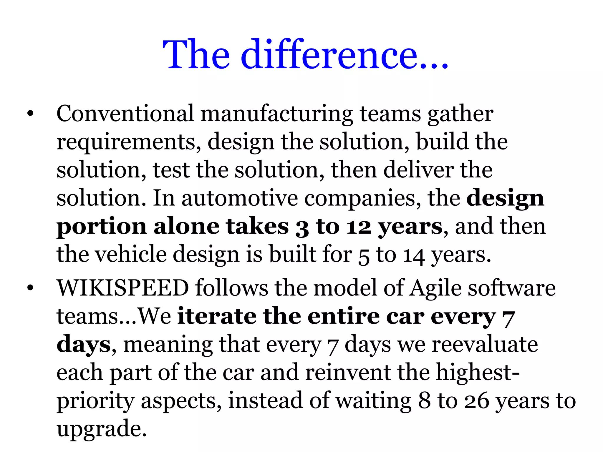The difference…
• Conventional manufacturing teams gather
  requirements, design the solution, build the
  solution, test the solution, then deliver the
  solution. In automotive companies, the design
  portion alone takes 3 to 12 years, and then
  the vehicle design is built for 5 to 14 years.
• WIKISPEED follows the model of Agile software
  teams…We iterate the entire car every 7
  days, meaning that every 7 days we reevaluate
  each part of the car and reinvent the highest-
  priority aspects, instead of waiting 8 to 26 years to
  upgrade.
 