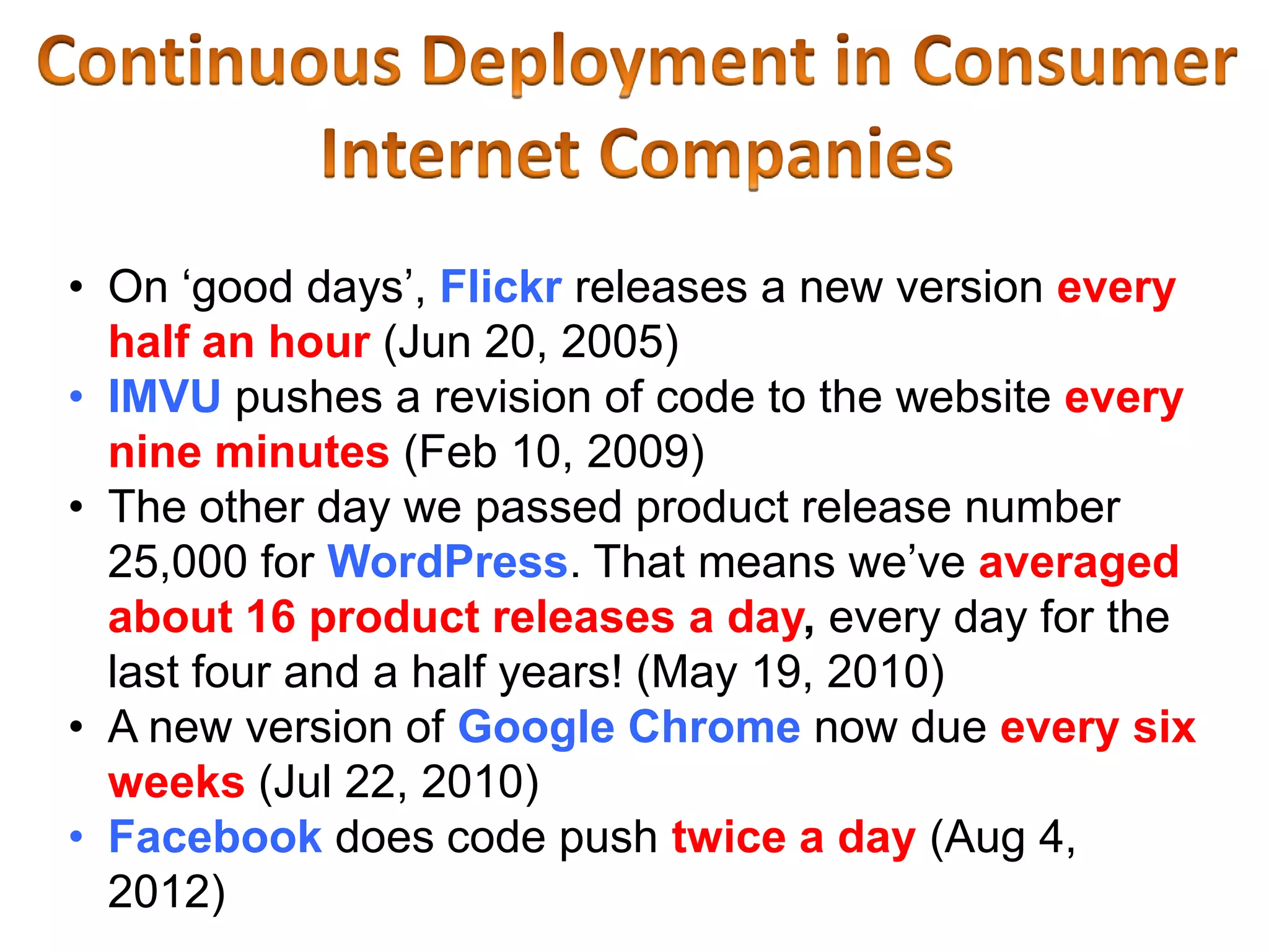 • On ‘good days’, Flickr releases a new version every
  half an hour (Jun 20, 2005)
• IMVU pushes a revision of code to the website every
  nine minutes (Feb 10, 2009)
• The other day we passed product release number
  25,000 for WordPress. That means we’ve averaged
  about 16 product releases a day, every day for the
  last four and a half years! (May 19, 2010)
• A new version of Google Chrome now due every six
  weeks (Jul 22, 2010)
• Facebook does code push twice a day (Aug 4,
  2012)
 