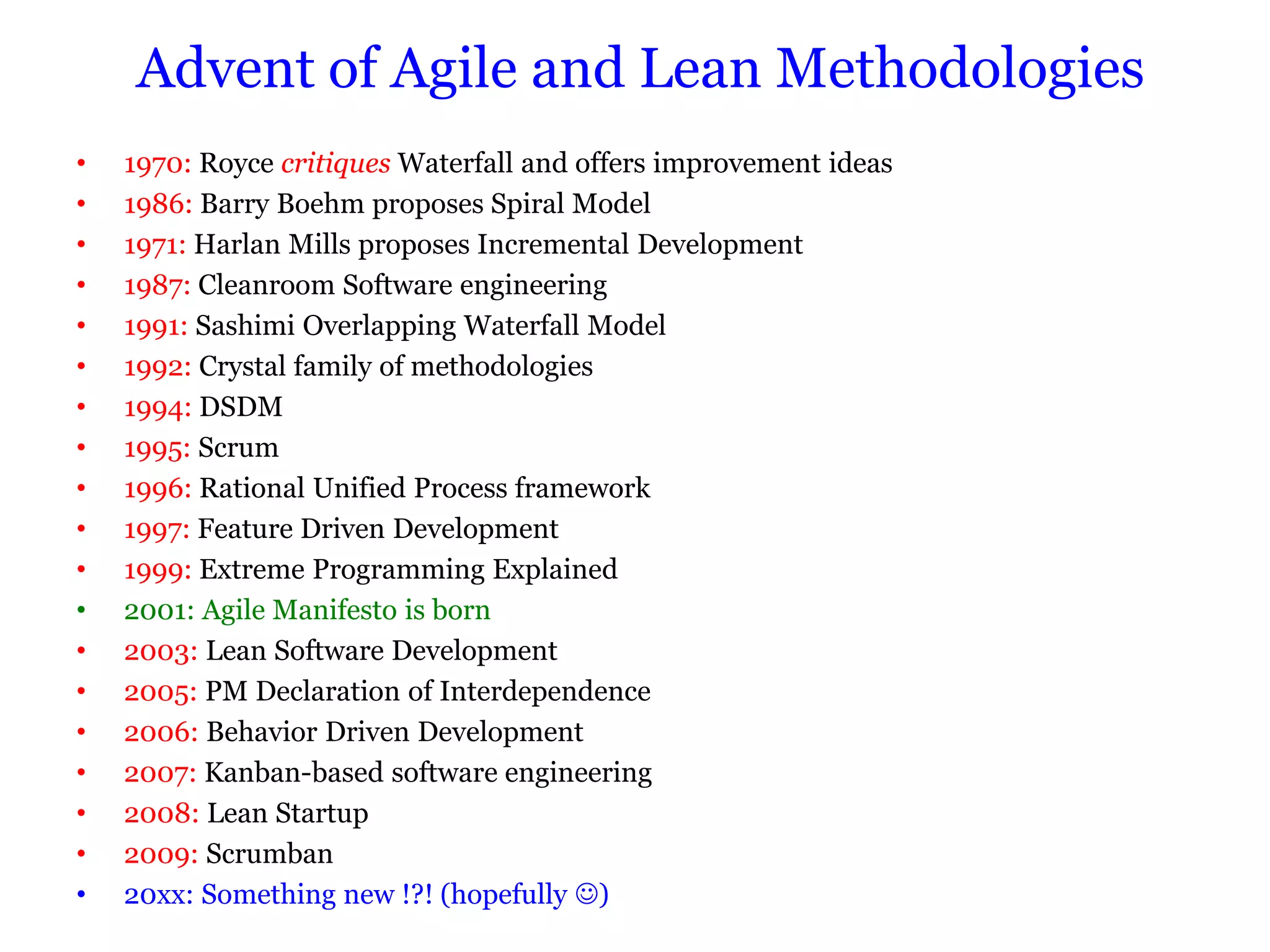 Advent of Agile and Lean Methodologies
•   1970: Royce critiques Waterfall and offers improvement ideas
•   1986: Barry Boehm proposes Spiral Model
•   1971: Harlan Mills proposes Incremental Development
•   1987: Cleanroom Software engineering
•   1991: Sashimi Overlapping Waterfall Model
•   1992: Crystal family of methodologies
•   1994: DSDM
•   1995: Scrum
•   1996: Rational Unified Process framework
•   1997: Feature Driven Development
•   1999: Extreme Programming Explained
•   2001: Agile Manifesto is born
•   2003: Lean Software Development
•   2005: PM Declaration of Interdependence
•   2006: Behavior Driven Development
•   2007: Kanban-based software engineering
•   2008: Lean Startup
•   2009: Scrumban
•   20xx: Something new !?! (hopefully )
 