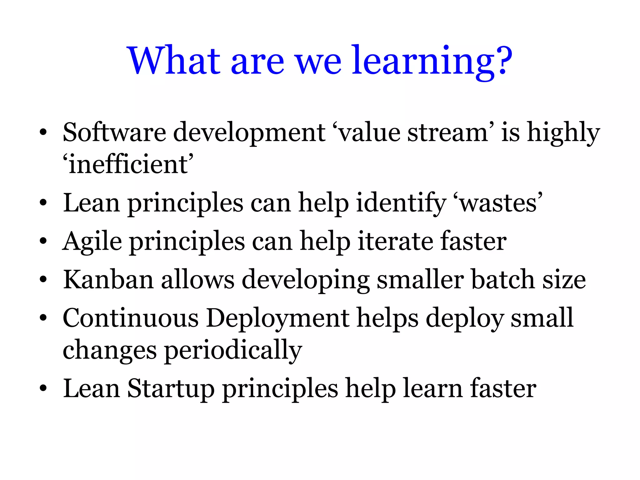 What are we learning?
• Software development „value stream‟ is highly
  „inefficient‟
• Lean principles can help identify „wastes‟
• Agile principles can help iterate faster
• Kanban allows developing smaller batch size
• Continuous Deployment helps deploy small
  changes periodically
• Lean Startup principles help learn faster
 