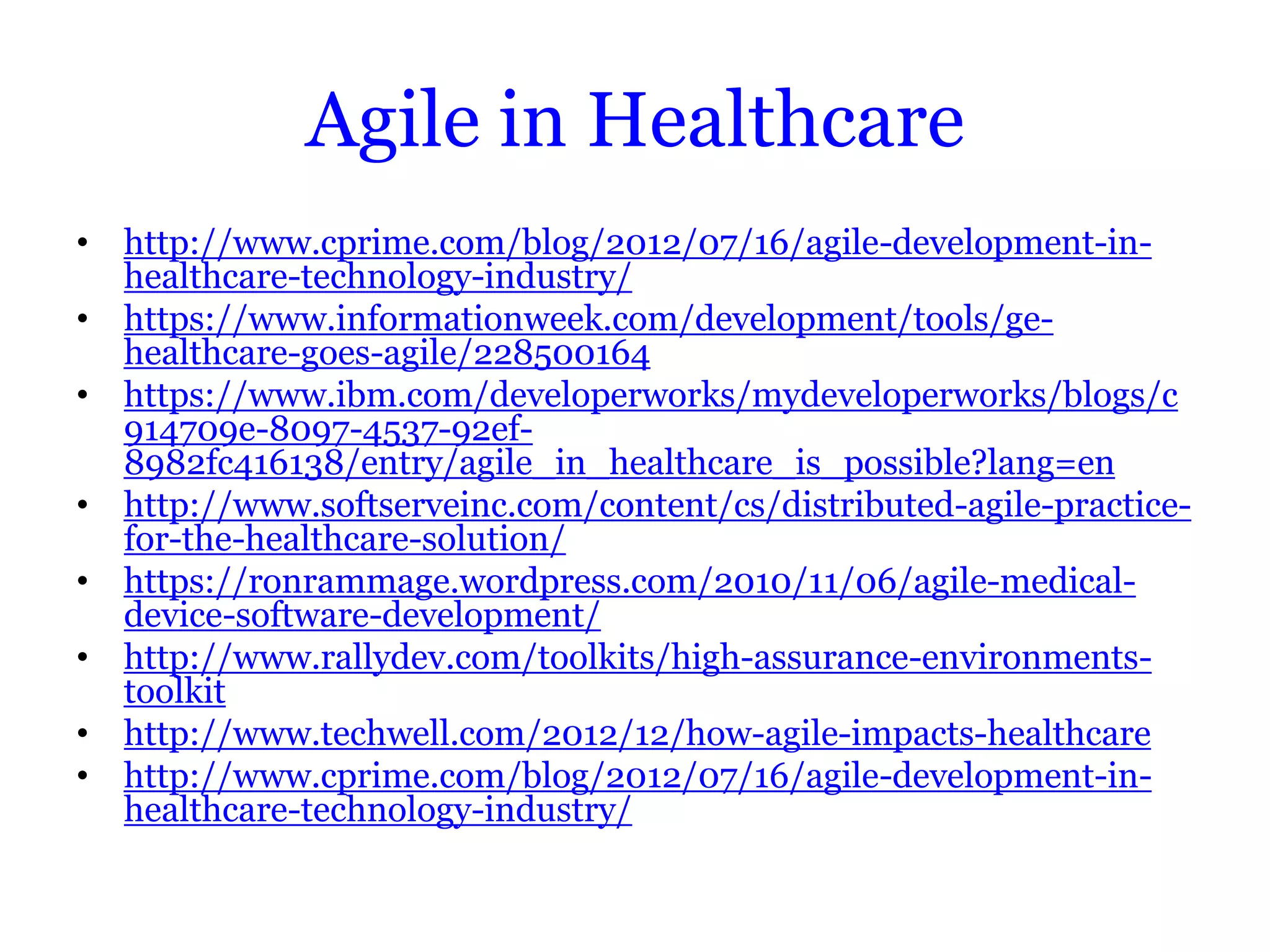 Agile in Healthcare
• http://www.cprime.com/blog/2012/07/16/agile-development-in-
  healthcare-technology-industry/
• https://www.informationweek.com/development/tools/ge-
  healthcare-goes-agile/228500164
• https://www.ibm.com/developerworks/mydeveloperworks/blogs/c
  914709e-8097-4537-92ef-
  8982fc416138/entry/agile_in_healthcare_is_possible?lang=en
• http://www.softserveinc.com/content/cs/distributed-agile-practice-
  for-the-healthcare-solution/
• https://ronrammage.wordpress.com/2010/11/06/agile-medical-
  device-software-development/
• http://www.rallydev.com/toolkits/high-assurance-environments-
  toolkit
• http://www.techwell.com/2012/12/how-agile-impacts-healthcare
• http://www.cprime.com/blog/2012/07/16/agile-development-in-
  healthcare-technology-industry/
 