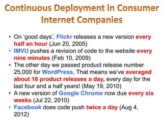 • On ‘good days’, Flickr releases a new version every
  half an hour (Jun 20, 2005)
• IMVU pushes a revision of code to the website every
  nine minutes (Feb 10, 2009)
• The other day we passed product release number
  25,000 for WordPress. That means we’ve averaged
  about 16 product releases a day, every day for the
  last four and a half years! (May 19, 2010)
• A new version of Google Chrome now due every six
  weeks (Jul 22, 2010)
• Facebook does code push twice a day (Aug 4,
  2012)
 
