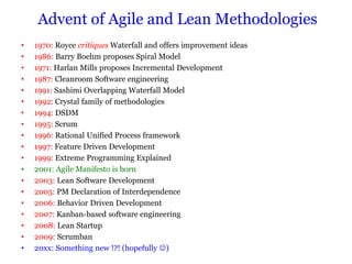 Advent of Agile and Lean Methodologies
•   1970: Royce critiques Waterfall and offers improvement ideas
•   1986: Barry Boehm proposes Spiral Model
•   1971: Harlan Mills proposes Incremental Development
•   1987: Cleanroom Software engineering
•   1991: Sashimi Overlapping Waterfall Model
•   1992: Crystal family of methodologies
•   1994: DSDM
•   1995: Scrum
•   1996: Rational Unified Process framework
•   1997: Feature Driven Development
•   1999: Extreme Programming Explained
•   2001: Agile Manifesto is born
•   2003: Lean Software Development
•   2005: PM Declaration of Interdependence
•   2006: Behavior Driven Development
•   2007: Kanban-based software engineering
•   2008: Lean Startup
•   2009: Scrumban
•   20xx: Something new !?! (hopefully )
 