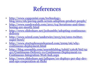 References
• http://www.capgemini.com/technology-
  blog/2011/06/paving-path-scrum-adoption-product-people/
• http://www.sandywalsh.com/2011/04/iterations-and-time-
  boxing-are-mostly.html
• http://www.slideshare.net/jezhumble/adopting-continuous-
  delivery
• http://www.wired.com/underwire/2013/02/oreo-twitter-
  super-bowl/
• http://www.startuplessonslearned.com/2009/06/why-
  continuous-deployment.html
• http://blog.assembla.com/assemblablog/tabid/12618/bid/92
  411/Continuous-Delivery-vs-Continuous-Deployment-vs-
  Continuous-Integration-Wait-huh.aspx
• http://www.slideshare.net/jallspaw/10-deploys-per-day-dev-
  and-ops-cooperation-at-flickr
 