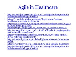 Agile in Healthcare
• http://www.cprime.com/blog/2012/07/16/agile-development-in-
  healthcare-technology-industry/
• https://www.informationweek.com/development/tools/ge-
  healthcare-goes-agile/228500164
• https://www.ibm.com/developerworks/mydeveloperworks/blogs/c
  914709e-8097-4537-92ef-
  8982fc416138/entry/agile_in_healthcare_is_possible?lang=en
• http://www.softserveinc.com/content/cs/distributed-agile-practice-
  for-the-healthcare-solution/
• https://ronrammage.wordpress.com/2010/11/06/agile-medical-
  device-software-development/
• http://www.rallydev.com/toolkits/high-assurance-environments-
  toolkit
• http://www.techwell.com/2012/12/how-agile-impacts-healthcare
• http://www.cprime.com/blog/2012/07/16/agile-development-in-
  healthcare-technology-industry/
 