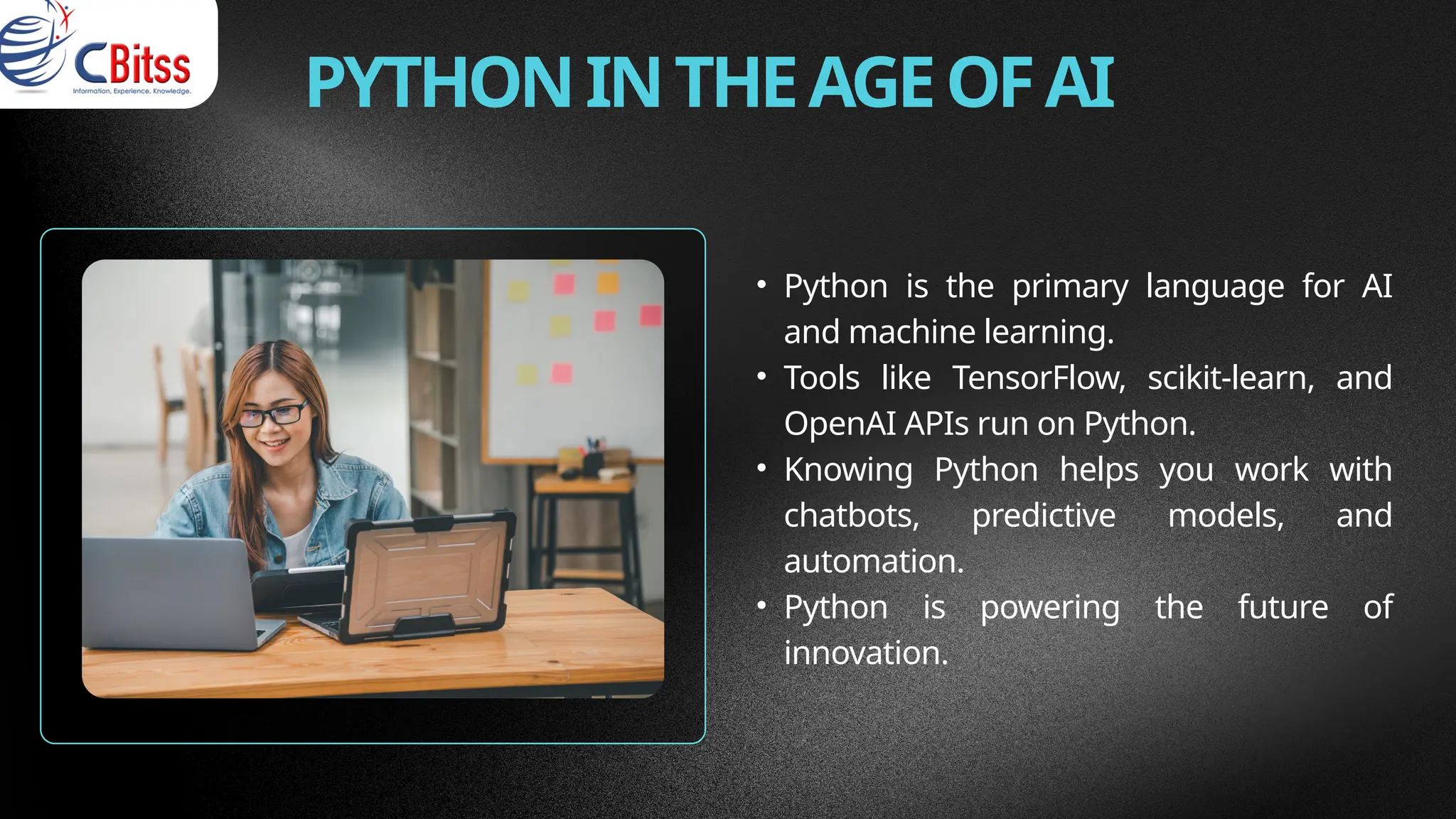 PYTHONINTHEAGEOFAI
• Python is the primary language for AI
and machine learning.
• Tools like TensorFlow, scikit-learn, and
OpenAI APIs run on Python.
• Knowing Python helps you work with
chatbots, predictive models, and
automation.
• Python is powering the future of
innovation.
 