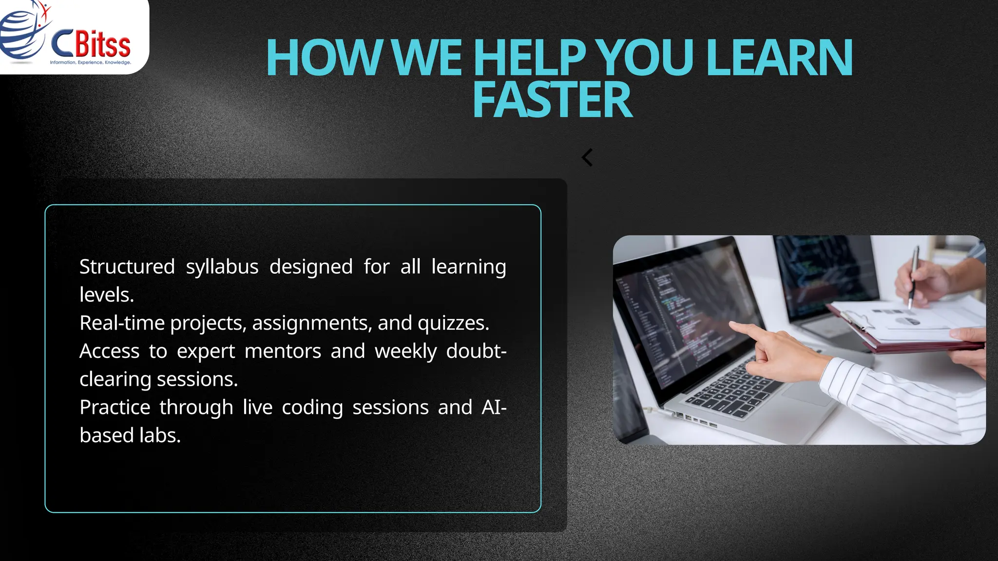 HOWWEHELPYOULEARN
FASTER
Structured syllabus designed for all learning
levels.
Real-time projects, assignments, and quizzes.
Access to expert mentors and weekly doubt-
clearing sessions.
Practice through live coding sessions and AI-
based labs.
 