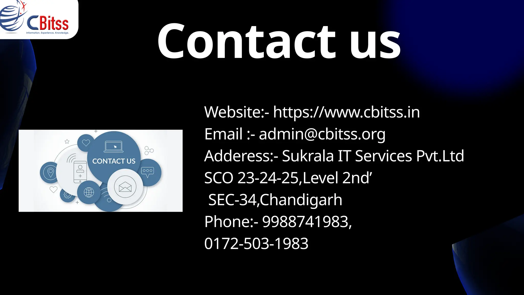 Website:- https://www.cbitss.in
Email :- admin@cbitss.org
Adderess:- Sukrala IT Services Pvt.Ltd
SCO 23-24-25,Level 2nd’
SEC-34,Chandigarh
Phone:- 9988741983,
0172-503-1983
Contact us
 