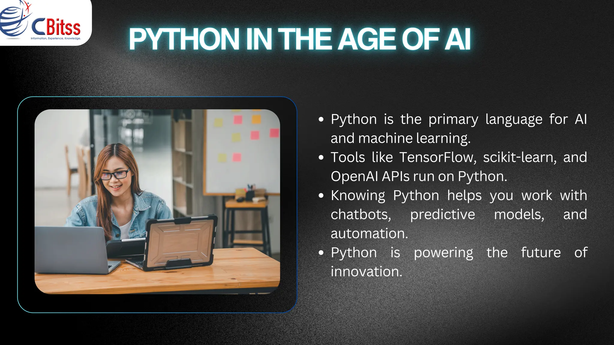 Python is the primary language for AI
and machine learning.
Tools like TensorFlow, scikit-learn, and
OpenAI APIs run on Python.
Knowing Python helps you work with
chatbots, predictive models, and
automation.
Python is powering the future of
innovation.