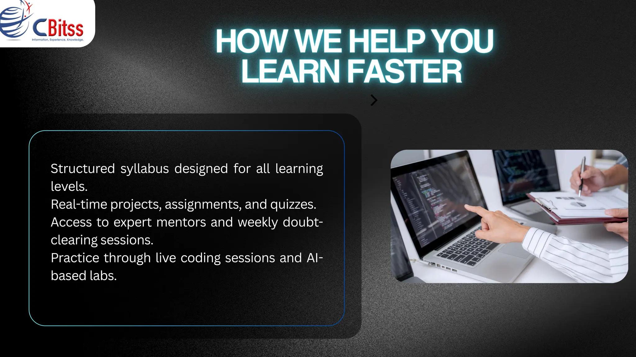 Structured syllabus designed for all learning
levels.
Real-time projects, assignments, and quizzes.
Access to expert mentors and weekly doubt-
clearing sessions.
Practice through live coding sessions and AI-
based labs.