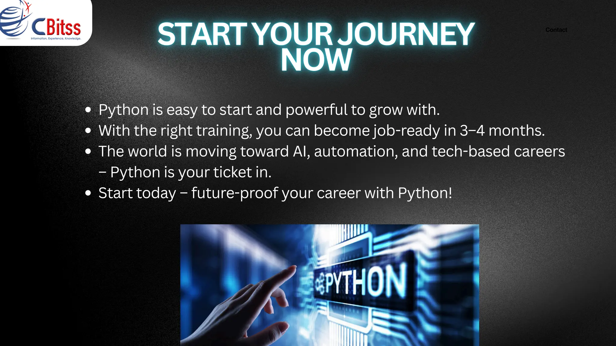 Contact
Python is easy to start and powerful to grow with.
With the right training, you can become job-ready in 3–4 months.
The world is moving toward AI, automation, and tech-based careers
– Python is your ticket in.
Start today – future-proof your career with Python!