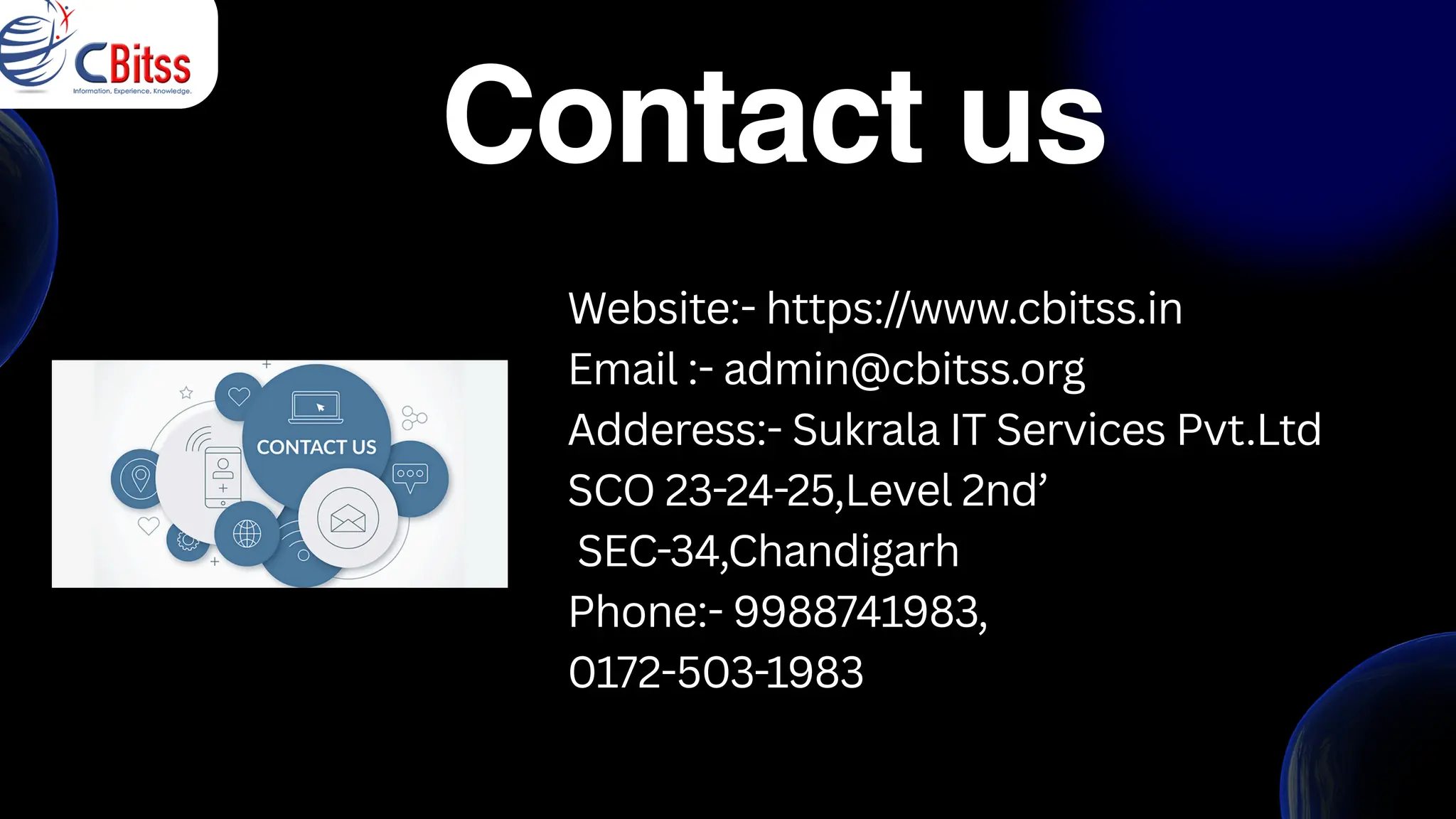 Website:- https://www.cbitss.in
Email :- admin@cbitss.org
Adderess:- Sukrala IT Services Pvt.Ltd
SCO 23-24-25,Level 2nd’
SEC-34,Chandigarh
Phone:- 9988741983,
0172-503-1983
Contact us