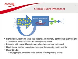 16 
Oracle Event Processor 
•Light weight, real-time (sub-sub-second), in-memory, continuous query engine 
–Available in embedded form – with corresponding licence 
•Interacts with many different channels – inbound and outbound 
•Has internal caches to enrich events and temporarily retain events 
•Uses CQL to: 
–Filter, aggregate, enrich and detect patterns (including missing events) 
events 
Event Processor 
 