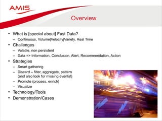 Overview 
•What is [special about] Fast Data? 
–Continuous, Volume|Velocity|Variety, Real Time 
•Challenges 
–Volatile, non persistent 
–Data => Information, Conclusion, Alert, Recommendation, Action 
•Strategies 
–Smart gathering 
–Discard – filter, aggregate, pattern (and also look for missing events!) 
–Promote (process, enrich) 
–Visualize 
•Technology/Tools 
•Demonstration/Cases  