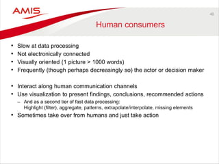 40 
Human consumers 
•Slow at data processing 
•Not electronically connected 
•Visually oriented (1 picture > 1000 words) 
•Frequently (though perhaps decreasingly so) the actor or decision maker 
•Interact along human communication channels 
•Use visualization to present findings, conclusions, recommended actions 
–And as a second tier of fast data processing: Highlight (filter), aggregate, patterns, extrapolate/interpolate, missing elements 
•Sometimes take over from humans and just take action  