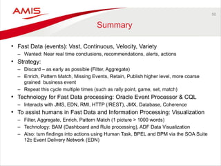 50 
Summary 
•Fast Data (events): Vast, Continuous, Velocity, Variety 
–Wanted: Near real time conclusions, recommendations, alerts, actions 
•Strategy: 
–Discard – as early as possible (Filter, Aggregate) 
–Enrich, Pattern Match, Missing Events, Retain, Publish higher level, more coarse grained business event 
–Repeat this cycle multiple times (such as rally point, game, set, match) 
•Technology for Fast Data processing: Oracle Event Processor & CQL 
–Interacts with JMS, EDN, RMI, HTTP (/REST), JMX, Database, Coherence 
•To assist humans in Fast Data and Information Processing: Visualization 
–Filter, Aggregate, Enrich, Pattern Match (1 picture > 1000 words) 
–Technology: BAM (Dashboard and Rule processing), ADF Data Visualization 
–Also: turn findings into actions using Human Task, BPEL and BPM via the SOA Suite 12c Event Delivery Network (EDN)  