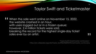 Taylor Swift and Ticketmaster
When the sale went online on November 15, 2022,
the website crashed in an hour,
with users logged out or in a frozen queue;
however, 2.4 million tickets were sold,
breaking the record for the highest single-day ticket
sales ever by an artist.
@OtherDevOpsGene #KCDC2024
14
“
”
“Taylor Swift–Ticketmaster controversy”,
https://en.wikipedia.org/wiki/Taylor_Swift%E2%80%93Ticketmaster_controversy
 