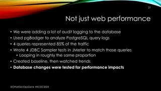 Not just web performance
• We were adding a lot of audit logging to the database
• Used pgBadger to analyze PostgreSQL query logs
• 4 queries represented 85% of the traffic
• Wrote 4 JDBC Sampler tests in JMeter to match those queries
• Looping in roughly the same proportion
• Created baseline, then watched trends
• Database changes were tested for performance impacts
21
@OtherDevOpsGene #KCDC2024
 