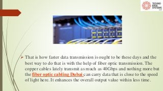  That is how faster data transmission is ought to be these days and the
best way to do that is with the help of fiber optic transmission. The
copper cables lately transmit as much as 40Gbps and nothing more but
the fiber optic cabling Dubai can carry data that is close to the speed
of light here. It enhances the overall output value within less time.
 