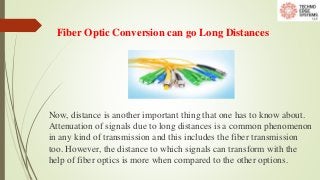 Fiber Optic Conversion can go Long Distances
Now, distance is another important thing that one has to know about.
Attenuation of signals due to long distances is a common phenomenon
in any kind of transmission and this includes the fiber transmission
too. However, the distance to which signals can transform with the
help of fiber optics is more when compared to the other options.
 