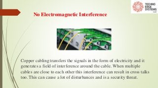 No Electromagnetic Interference
Copper cabling transfers the signals in the form of electricity and it
generates a field of interference around the cable. When multiple
cables are close to each other this interference can result in cross talks
too. This can cause a lot of disturbances and is a security threat.
 